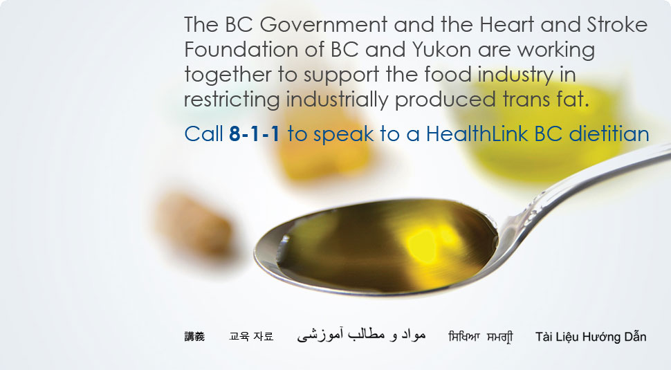 The BC Government through ActNow BC and the Heart and Stroke Foundation of BC & Yukon are working together to support the food industry in restricting industrially-produced trans fat.